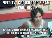 чего тут сложного? я вам нравлюсь? да, вы очень умная, красивая. но за попу я вас трогать не буду. хотя хочется