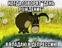 когда говорят "день рождение" я впадаю в депрессию