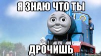 я знаю что ты дрочишь
