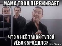 мама твоя переживает что у неё такой тупой уёбок уродился