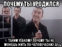 почему ты уродился таким уёбком? почему ты не можешь жить по-человечески? а?