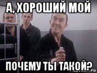 а, хороший мой почему ты такой?