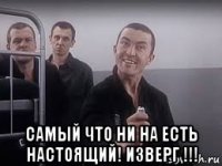  самый что ни на есть настоящий! изверг !!!