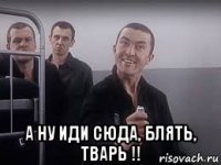  а ну иди сюда, блять, тварь !!