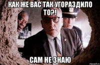 как же вас так угораздило то?! сам не знаю