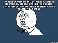 ну, быть добрым это всегда трудно но главное вам нужно обести своё душевное спокойствие, этого будет достаточно. желаю больших успехов, работайте над собой. 