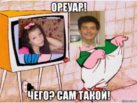 ореуар! чего? сам такой!