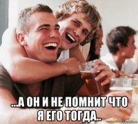  ...а он и не помнит что я его тогда..