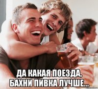 да какая поезда, бахни пивка лучше...