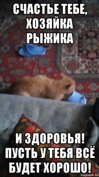 счастье тебе, хозяйка рыжика и здоровья! пусть у тебя всё будет хорошо!