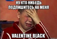 ну кто нибудь подпишитесь на меня valentine black