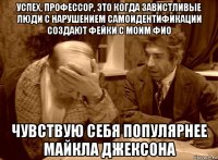 успех, профессор, это когда завистливые люди с нарушением самоидентификации создают фейки с моим фио чувствую себя популярнее майкла джексона