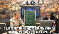 а 19-й? ой, я тогда помню суповарку купила. весёлый был год. я щи варила