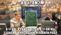 а в 17-ом? в 17-ом , я помню 17-ый. в 17-ом мы ездили в финляндию и ловили рыбу