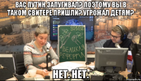вас путин запугивал? поэтому вы в таком свитере пришли? угрожал детям? нет. нет.