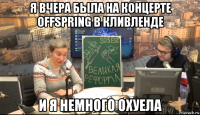 я вчера была на концерте offspring в кливленде и я немного охуела