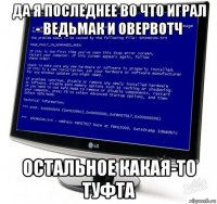 да я последнее во что играл - ведьмак и овервотч остальное какая-то туфта