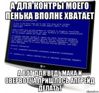 а для контры моего пенька вполне хватает а вот для ведьмака и овервотча пришлось апгрейд делать!