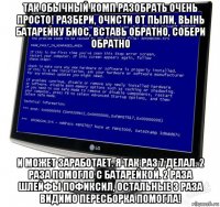 так обычный комп разобрать очень просто! разбери, очисти от пыли, вынь батарейку биос, вставь обратно, собери обратно и может заработает. я так раз 7 делал. 2 раза помогло с батарейкой. 2 раза шлейфы пофиксил, остальные 3 раза видимо пересборка помогла!