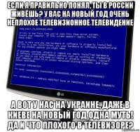 если я правильно понял, ты в россии живёшь? у вас на новый год очень неплохое телевизионное телевидение а вот у нас на украине, даже в киеве на новый год одна муть! да и что плохого в телевизоре?