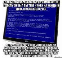 если бы ты зарабатывал на компьютере, то есть он был бы тебе нужен на каждый день и на каждый час тогда потеря сразу и компьютера и ноутбука была бы ударом по кошельку, а так - сломался, починишь! тут ведь главное не тянуть. а то потом цены вырастут! у нас в киеве еще летом стоило 800гривен починить, сейчас уже 1000!