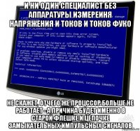 и ни один специалист без аппаратуры измереиня напряжения и токов и токов фуко не скажет, отчего же процссор больше не работает - а причина будет именно в старой флешке и цепочке замыкательных импульсных сигналов