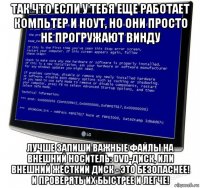 так что если у тебя еще работает компьтер и ноут, но они просто не прогружают винду лучше запиши важные файлы на внешний носитель: dvd-диск, или внешний жёсткий диск - это безопаснее! и проверять их быстрее и легче!