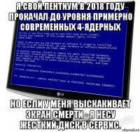я свой пентиум в 2018 году прокачал до уровня примерно современных 4-ядерных но если у меня выскакивает экран смерти - я несу жесткий диск в сервис.