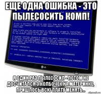 еще одна ошибка - это пылесосить комп! я один раз пылесосил - потом не досчитался 3 колбочек на материнке, пришлось всю плату менять...