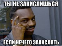 ты не закислишься если нечего закислять