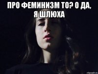 про феминизм то? о да, я шлюха 