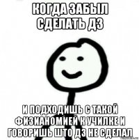 когда забыл сделать дз и подходишь с такой физианомией к училке и говоришь што дз не сделал