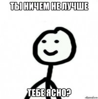 ты ничем не лучше тебе ясно?