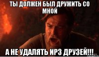 ты должен был дружить со мной а не удалять ирз друзей!!!