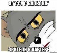 я: *ссу с балкона* зрители в партере