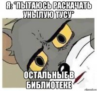 я: *пытаюсь раскачать унылую тусу* остальные в библиотеке