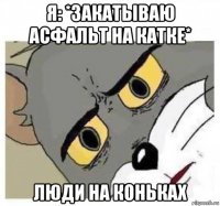 я: *закатываю асфальт на катке* люди на коньках