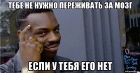 тебе не нужно переживать за мозг если у тебя его нет