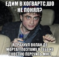 едим в хогвартс,шо не понял? я трахнул волан де морта!!!поэтому я тебе не советую перечить мне!