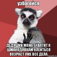  дедушки может хватит к шмакодявкам клеиться возраст уже все дела