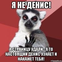 я не денис! а страницу удали - а то настоящий денис узнает и накажет тебя!