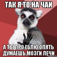 так я то на чаи а ты про еблю опять думаешь,мозги лечи