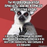 ты не говоришь, куда приехать! как же я приеду неизвестно куда? у меня есть страница, но денис меня занёс в чёрный список и я не могу ему написать, как сильно я его люблю!