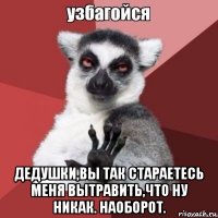  дедушки,вы так стараетесь меня вытравить,что ну никак. наоборот.