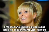  красивая блондинка. я бы ей на рот накинул. только старая уже - блээээ!