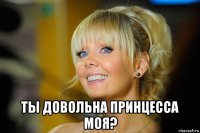  ты довольна принцесса моя?