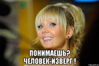  понимаешь? человек-изверг !