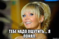  тебе надо ощутить.... я понял.