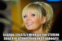  будешь сосать у меня до той степени пока я не откину коньки от кайфа?))