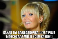  какая ты злая девочка. фу! лучше б пососала мне и всем клёво !)